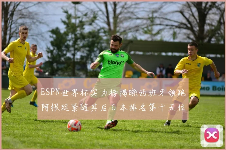 ESPN世界杯实力榜揭晓西班牙领跑阿根廷紧随其后日本排名第十五位