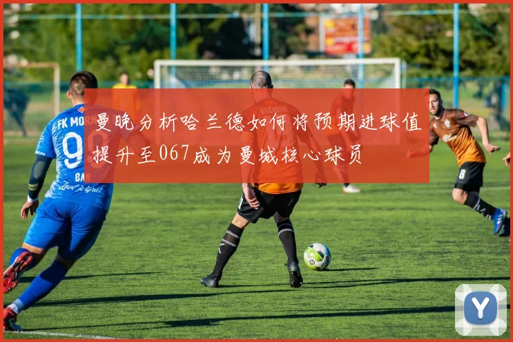 曼晚分析哈兰德如何将预期进球值提升至067成为曼城核心球员