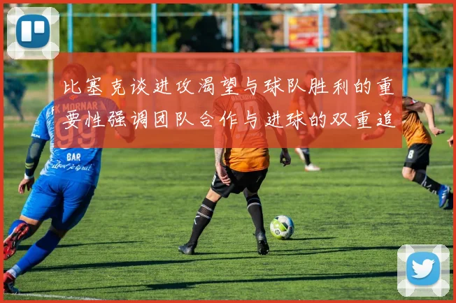 比塞克谈进攻渴望与球队胜利的重要性强调团队合作与进球的双重追求