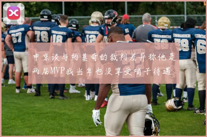 申京谈与约基奇的裁判差异称他是两届MVP我当年也没享受哨子待遇