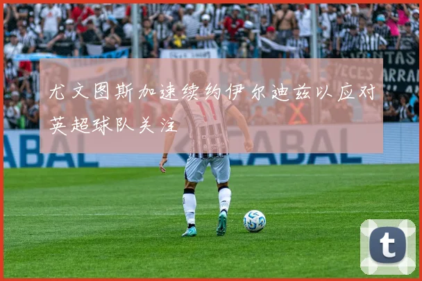 尤文图斯加速续约伊尔迪兹以应对英超球队关注