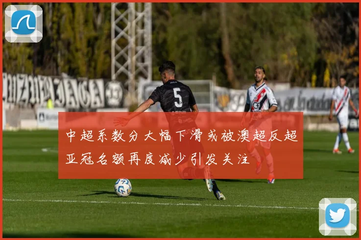 中超系数分大幅下滑或被澳超反超亚冠名额再度减少引发关注
