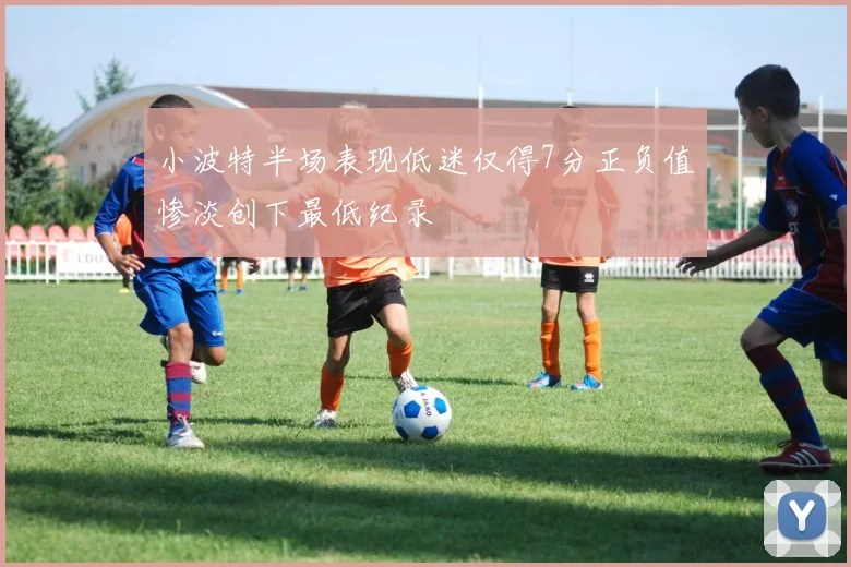 小波特半场表现低迷仅得7分正负值惨淡创下最低纪录