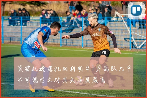 莫雷托透露托纳利明年1月离队几乎不可能尤文对其关注度最高
