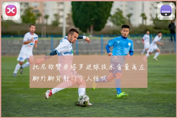 托尼称赞劳塔罗进球技术含量高左脚外脚背射门令人惊叹