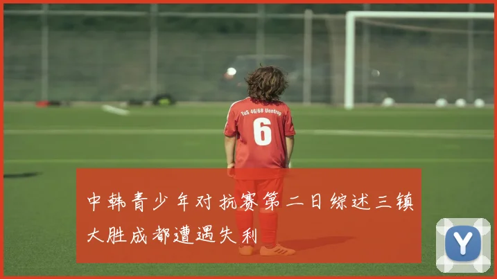 中韩青少年对抗赛第二日综述三镇大胜成都遭遇失利