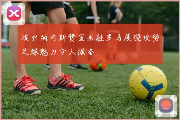 埃尔纳内斯赞国米胜罗马展现攻势足球魅力令人振奋