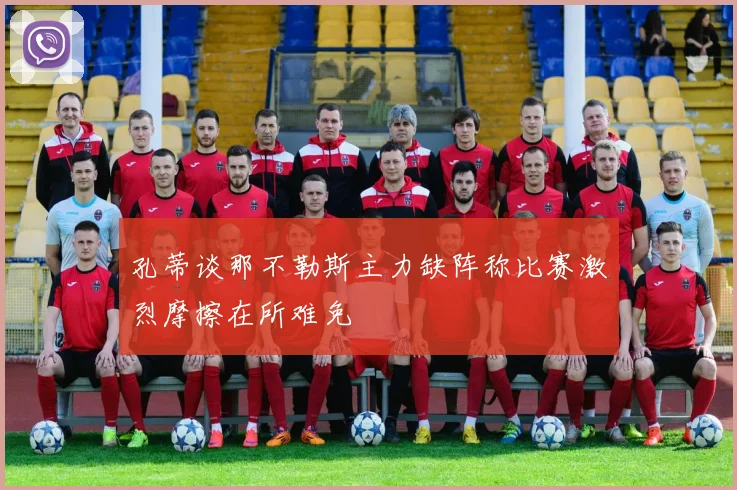 孔蒂谈那不勒斯主力缺阵称比赛激烈摩擦在所难免