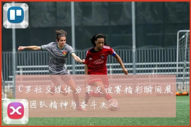 C罗社交媒体分享友谊赛精彩瞬间展现团队精神与奋斗决心