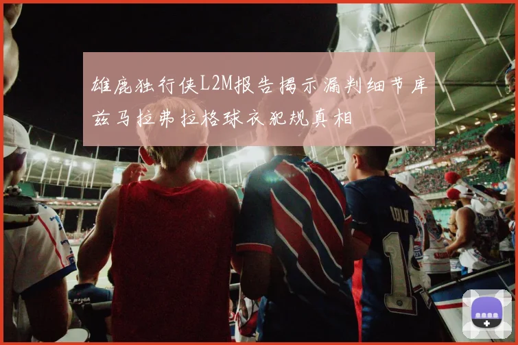 雄鹿独行侠L2M报告揭示漏判细节库兹马拉弗拉格球衣犯规真相
