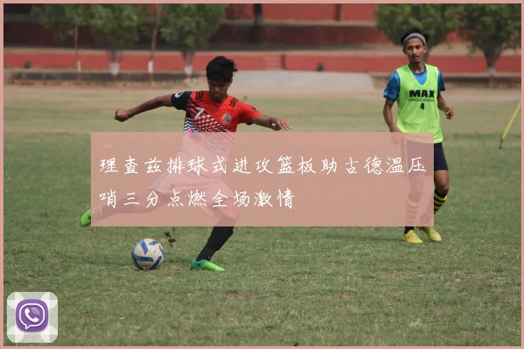 理查兹排球式进攻篮板助古德温压哨三分点燃全场激情