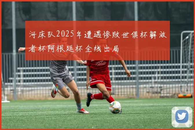 河床队2025年遭遇惨败世俱杯解放者杯阿根廷杯全线出局