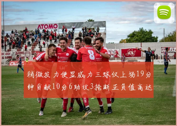 稍微发力便显威力三球仅上场19分钟贡献10分6助攻3抢断正负值高达22