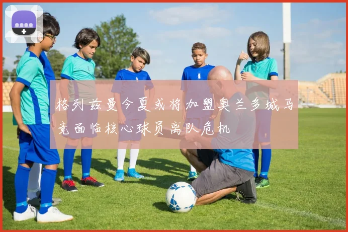 格列兹曼今夏或将加盟奥兰多城马竞面临核心球员离队危机