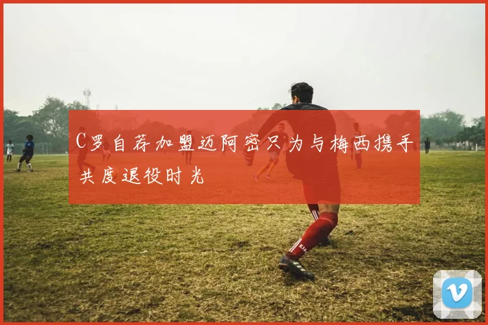 C罗自荐加盟迈阿密只为与梅西携手共度退役时光