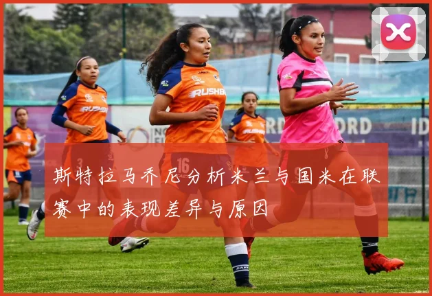 斯特拉马乔尼分析米兰与国米在联赛中的表现差异与原因