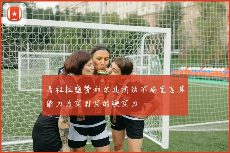 马祖拉盛赞加尔扎拼劲不减直言其能力为实打实的硬实力