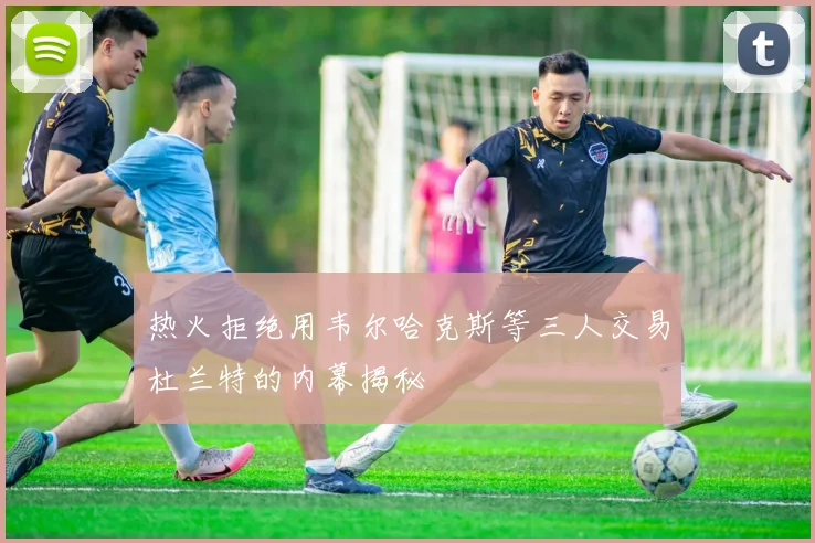 热火拒绝用韦尔哈克斯等三人交易杜兰特的内幕揭秘