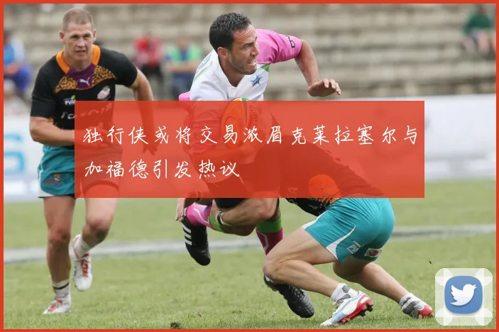 独行侠或将交易浓眉克莱拉塞尔与加福德引发热议