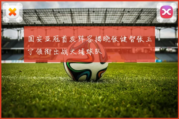 国安亚冠首发阵容揭晓张健智张玉宁领衔出战大埔球队