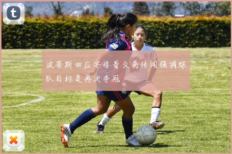 波蒂斯回应字母哥交易传闻强调球队目标是再次夺冠