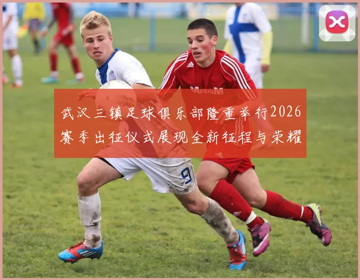 武汉三镇足球俱乐部隆重举行2026赛季出征仪式展现全新征程与荣耀追求