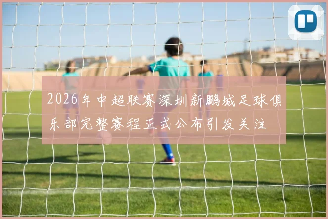 2026年中超联赛深圳新鹏城足球俱乐部完整赛程正式公布引发关注