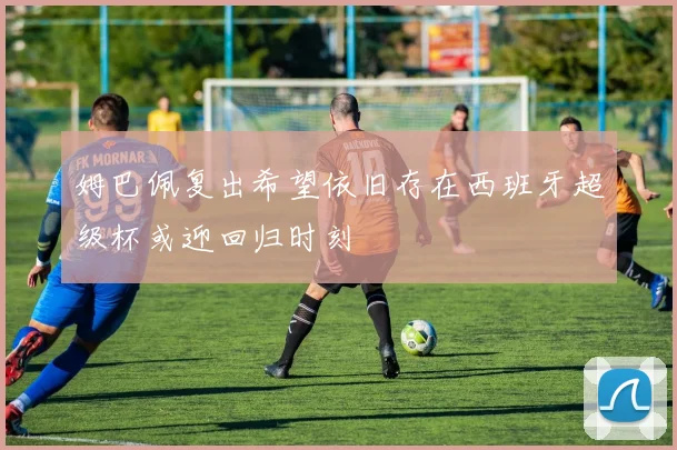 姆巴佩复出希望依旧存在西班牙超级杯或迎回归时刻